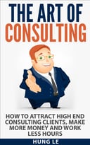 The Art Of Consulting: How To Attract High End Consulting Clients, Make More Money And Work Less Hours