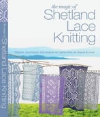 The Magic Of Shetland Lace Knitting: Stitches, Techniques, And Projects For Lighter-Than-Air Shawls And More