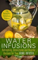 Water Infusions – Refreshing, Detoxifying And Healthy Recipes For Your Home Infuser