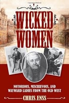 Wicked Women: Notorious, Mischievous, And Wayward Ladies From The Old West
