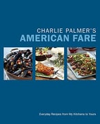 Charlie Palmer’S American Fare: Everyday Recipes From My Kitchens To Yours