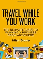 Travel While You Work: The Ultimate Guide To Running A Business From Anywhere