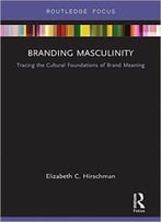 Branding Masculinity: Tracing The Cultural Foundations Of Brand Meaning (Routledge Interpretive Marketing Research)