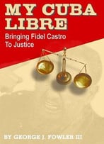 My Cuba Libre: Bringing Fidel Castro To Justice By George J. Fowler Iii