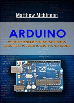 Arduino: Complete Beginners Guide For Arduino – Everything You Need To Know To Get Started (Arduino 101, Arduino Mastery)