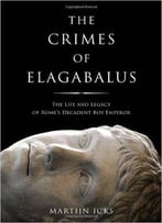 Crimes Of Elagabalus: The Life And Legacy Of Rome's Decadent Boy Emperor