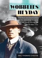 The Wobblies In Their Heyday: The Rise And Destruction Of The Industrial Workers Of The World During The World War I Era