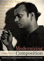Modernizing Composition: Sinhala Song, Poetry, And Politics In Twentieth-Century Sri Lanka (South Asia Across The Disciplines)