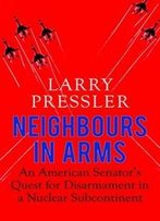 Neighbours In Arms: An American Senator's Quest For Disarmament In A Nuclear Subcontinent