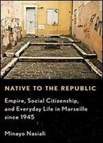 Native To The Republic: Empire, Social Citizenship, And Everyday Life In Marseille Since 1945