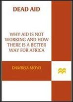 Dead Aid: Why Aid Is Not Working And How There Is A Better Way For Africa