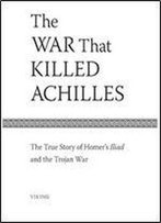 The War That Killed Achilles: The True Story Of Homer's Iliad And The Trojan War
