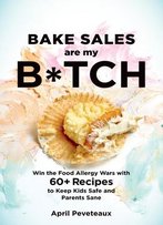 Bake Sales Are My B*Tch: Win The Food Allergy Wars With 60+ Recipes To Keep Kids Safe And Parents Sane