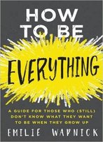How To Be Everything: A Guide For Those Who (Still) Don't Know What They Want To Be When They Grow Up