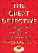 The Great Detective: The Amazing Rise And Immortal Life Of Sherlock Holmes