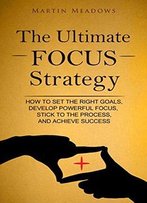 The Ultimate Focus Strategy: How To Set The Right Goals, Develop Powerful Focus, Stick To The Process, And Achieve Success
