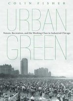 Urban Green: Nature, Recreation, And The Working Class In Industrial Chicago