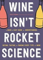 Wine Isn't Rocket Science: A Quick And Easy Guide To Understanding, Buying, Tasting, And Pairing Every Type Of Wine