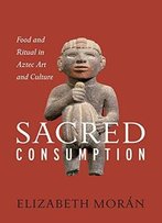 Sacred Consumption: Food And Ritual In Aztec Art And Culture