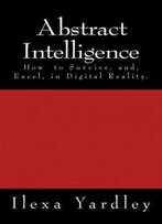 Abstract Intelligence: How To Survive, And, Excel, In Digital Reality.