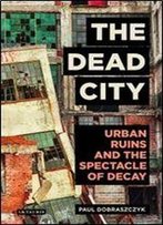 The Dead City: Urban Ruins And The Spectacle Of Decay (International Library Of Visual Culture)