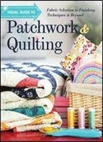 Visual Guide To Patchwork & Quilting: Fabric Selection To Finishing Techniques & Beyond