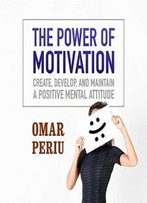 The Power Of Motivation: Create, Develop, And Maintain A Positive Mental Attitude