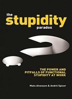 The Stupidity Paradox: The Power And Pitfalls Of Functional Stupidity At Work