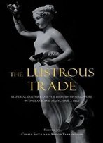 The Lustrous Trade: Material Culture And The History Of Sculpture In England And Italy, C.1700-C.1860