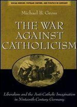 The War Against Catholicism: Liberalism And The Anti-catholic Imagination In Nineteenth-century Germany (social History, Popular Culture, And Politics In Germany)