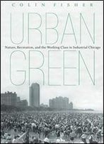 Urban Green: Nature, Recreation, And The Working Class In Industrial Chicago
