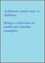 Arithmetic Made Easy To Children: Being A Collection Of Useful And Familiar Examples