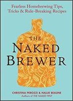 The Naked Brewer: Fearless Homebrewing Tips, Tricks And Rule-Breaking Recipes