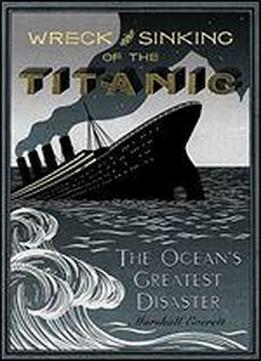 Wreck And Sinking Of The Titanic: The Ocean's Greatest Disaster: A Graphic And Thrilling Account Of The Sinking Of The Greatest Floating Palace Ever Built Carrying Down To Watery Graves More Than 1,50