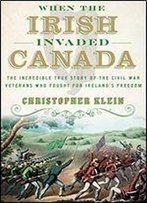 When The Irish Invaded Canada: The Incredible True Story Of The Civil War Veterans Who Fought For Ireland's Freedom