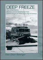 Deep Freeze: The United States, The International Geophysical Year, And The Origins Of Antarctica's Age Of Science