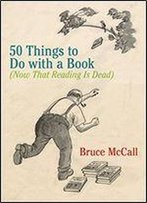 50 Things To Do With A Book: (Now That Reading Is Dead)