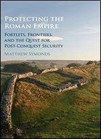 Protecting The Roman Empire: Fortlets, Frontiers, And The Quest For Post-Conquest Security