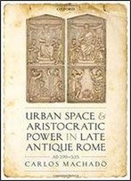 Urban Space And Aristocratic Power In Late Antique Rome: Ad 270-535