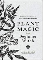 Plant Magic For The Beginner Witch: An Herbalists Guide To Heal, Protect And Manifest