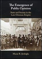 The Emergence Of Public Opinion: State And Society In The Late Ottoman Empire